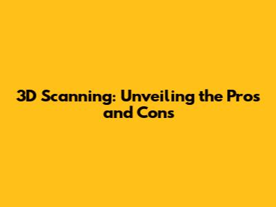 3D Scanning: Unveiling the Pros and Cons