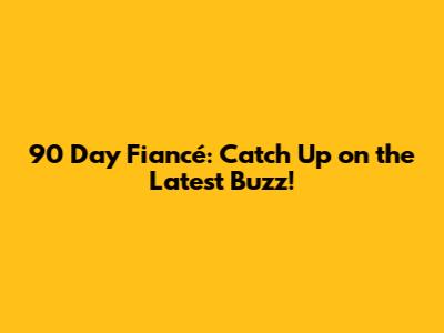 90 Day Fiancé: Catch Up on the Latest Buzz!