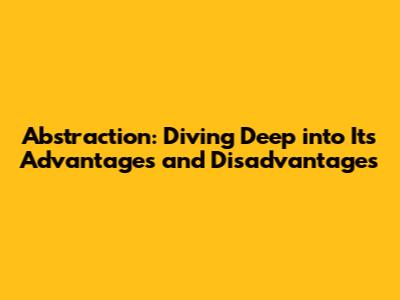 Abstraction: Diving Deep into Its Advantages and Disadvantages