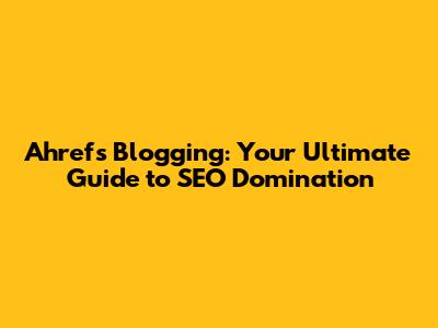 Ahrefs Blogging: Your Ultimate Guide to SEO Domination