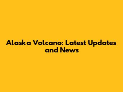 Alaska Volcano: Latest Updates and News