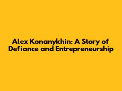 Alex Konanykhin: A Story of Defiance and Entrepreneurship