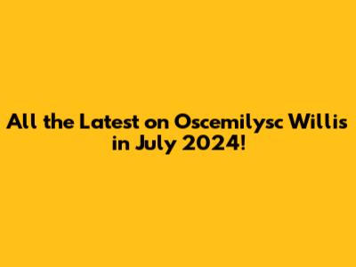 All the Latest on Oscemilysc Willis in July 2024!