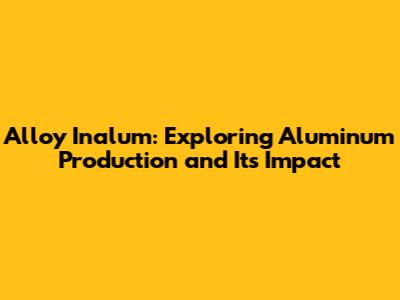 Alloy Inalum: Exploring Aluminum Production and Its Impact