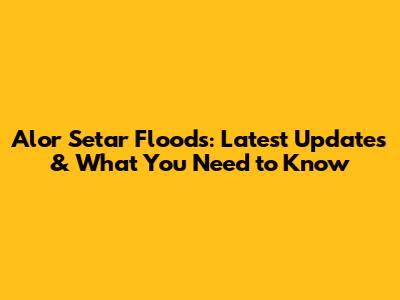 Alor Setar Floods: Latest Updates & What You Need to Know