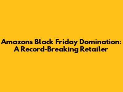 Amazon's Black Friday Domination: A Record-Breaking Retailer