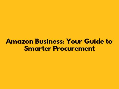 Amazon Business: Your Guide to Smarter Procurement