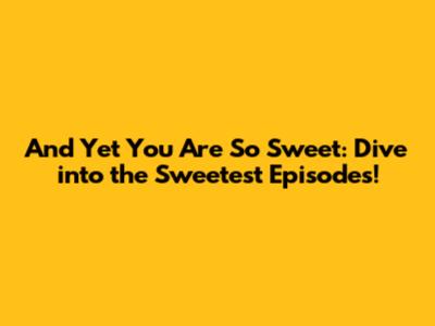 And Yet You Are So Sweet: Dive into the Sweetest Episodes!