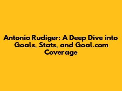 Antonio Rudiger: A Deep Dive into Goals, Stats, and Goal.com Coverage