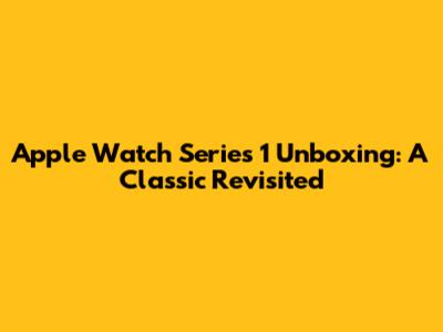 Apple Watch Series 1 Unboxing: A Classic Revisited