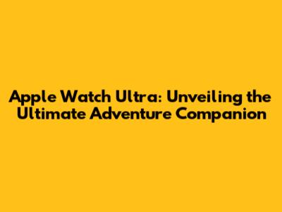 Apple Watch Ultra: Unveiling the Ultimate Adventure Companion