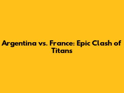 Argentina vs. France: Epic Clash of Titans