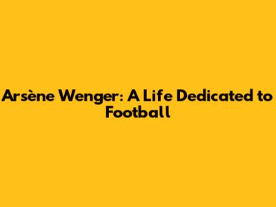 Arsène Wenger: A Life Dedicated to Football