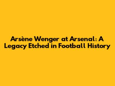 Arsène Wenger at Arsenal: A Legacy Etched in Football History