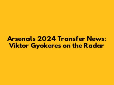 Arsenal's 2024 Transfer News: Viktor Gyokeres on the Radar
