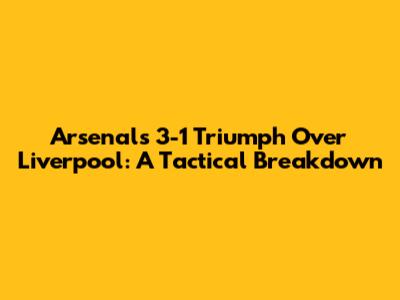 Arsenal's 3-1 Triumph Over Liverpool: A Tactical Breakdown