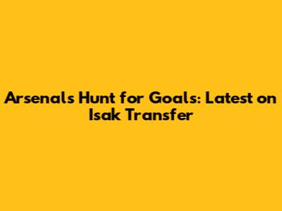 Arsenal's Hunt for Goals: Latest on Isak Transfer