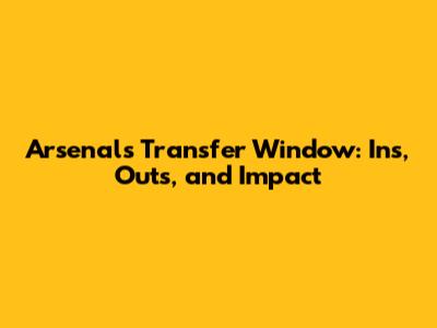 Arsenal's Transfer Window: Ins, Outs, and Impact