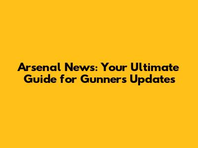 Arsenal News: Your Ultimate Guide for Gunners Updates