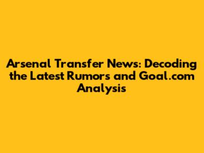 Arsenal Transfer News: Decoding the Latest Rumors and Goal.com Analysis