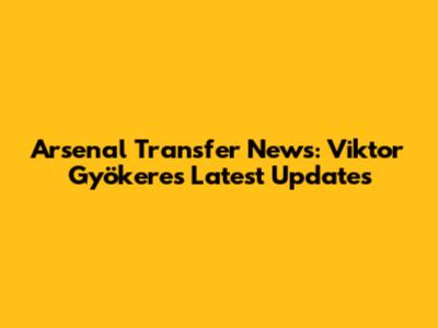 Arsenal Transfer News: Viktor Gyökeres Latest Updates