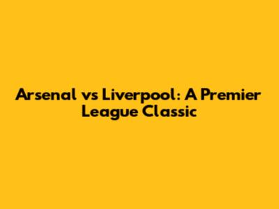 Arsenal vs Liverpool: A Premier League Classic
