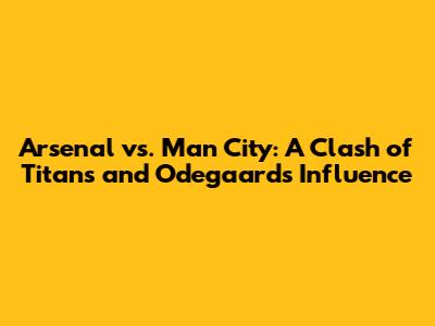 Arsenal vs. Man City: A Clash of Titans and Odegaard's Influence