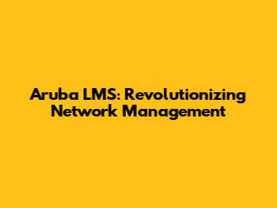 Aruba LMS: Revolutionizing Network Management