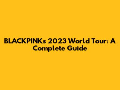 BLACKPINK's 2023 World Tour: A Complete Guide