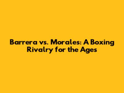 Barrera vs. Morales: A Boxing Rivalry for the Ages