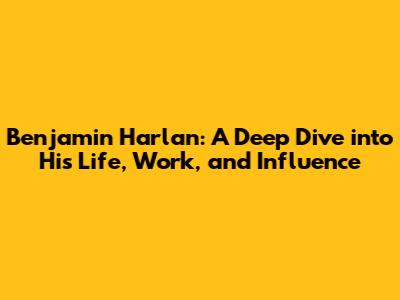 Benjamin Harlan: A Deep Dive into His Life, Work, and Influence