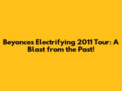 Beyonce's Electrifying 2011 Tour: A Blast from the Past!