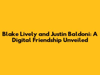 Blake Lively and Justin Baldoni: A Digital Friendship Unveiled