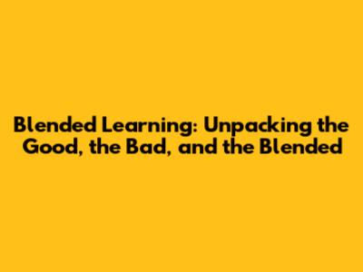 Blended Learning: Unpacking the Good, the Bad, and the Blended
