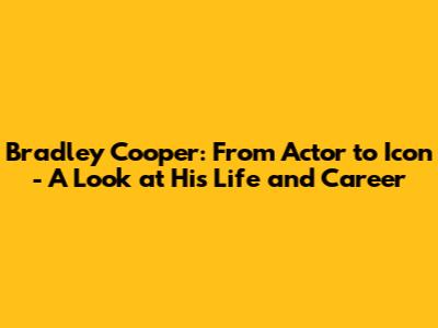 Bradley Cooper: From Actor to Icon - A Look at His Life and Career