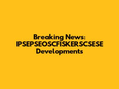 Breaking News: IPSEPSEOSCFISKERSCSESE Developments
