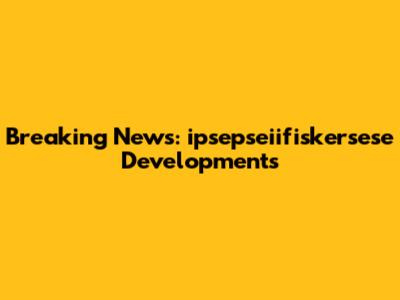 Breaking News: ipsepseiifiskersese Developments