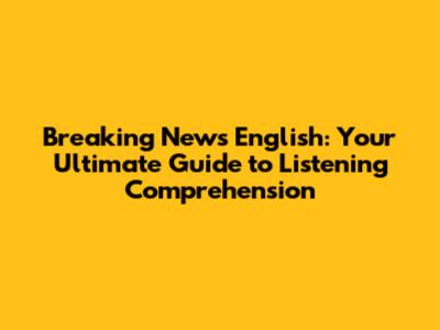 Breaking News English: Your Ultimate Guide to Listening Comprehension
