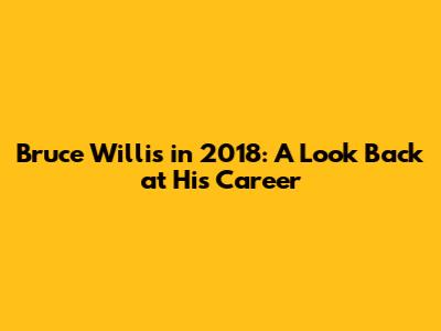 Bruce Willis in 2018: A Look Back at His Career
