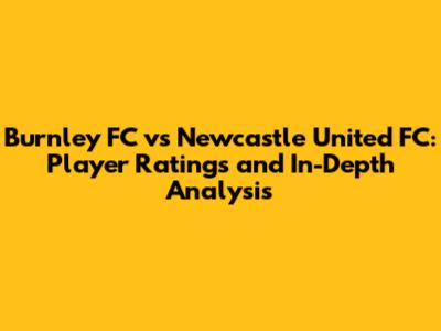 Burnley FC vs Newcastle United FC: Player Ratings and In-Depth Analysis