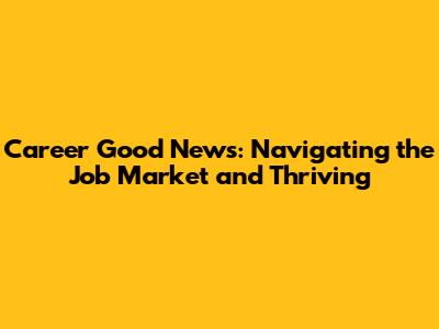 Career Good News: Navigating the Job Market and Thriving