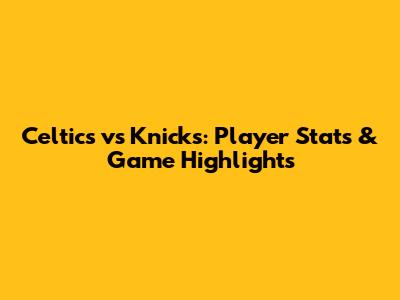 Celtics vs Knicks: Player Stats & Game Highlights