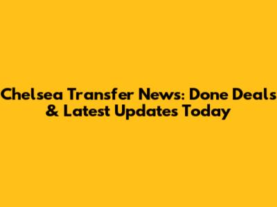Chelsea Transfer News: Done Deals & Latest Updates Today