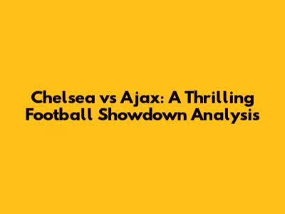 Chelsea vs Ajax: A Thrilling Football Showdown Analysis