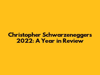 Christopher Schwarzenegger's 2022: A Year in Review