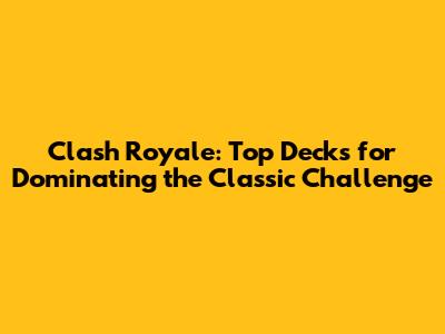 Clash Royale: Top Decks for Dominating the Classic Challenge
