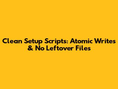 Clean Setup Scripts: Atomic Writes & No Leftover Files
