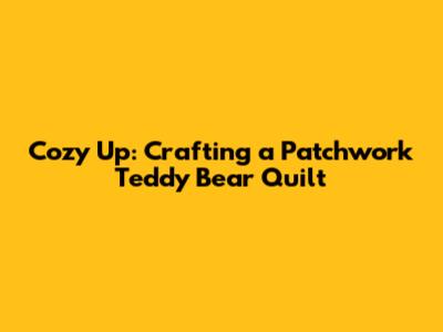 Cozy Up: Crafting a Patchwork Teddy Bear Quilt