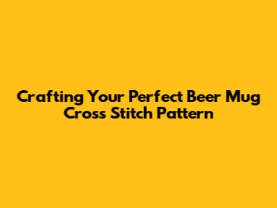 Crafting Your Perfect Beer Mug Cross Stitch Pattern