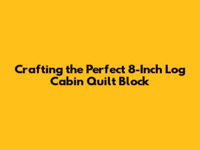 Crafting the Perfect 8-Inch Log Cabin Quilt Block